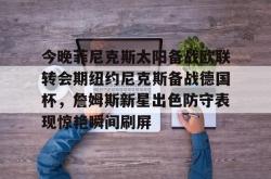星空体育app-今晚菲尼克斯太阳备战欧联转会期纽约尼克斯备战德国杯，詹姆斯新星出色防守表现惊艳瞬间刷屏的简单介绍-星空体育app